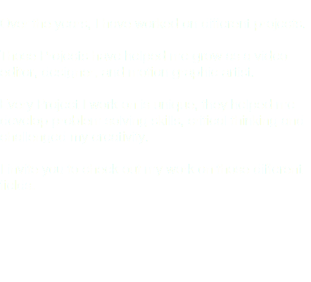  Over the years, I have worked on different projects. Those Projects have helped me grow as a video editor, designer, and motion graphic artist. Every Project I work on is unique, they helped me develop problem solving skills, critical thinking and challenged my creativity. I invite you to check out my work on those different fields.